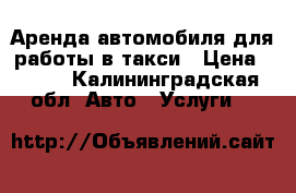 Аренда автомобиля для работы в такси › Цена ­ 600 - Калининградская обл. Авто » Услуги   